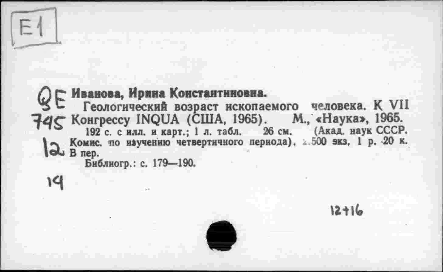 ﻿Л Г Иванова, Ирина Константиновна.
's С Геологический возраст ископаемого человека. К VII Конгрессу INQUA (США, 1965).	М., «Наука», 1965.
192 с. с илл. и карт.; 1 л. табл. 26 см. (Акад, наук СССР.
I »ч Комис, ио научению четвертичного периода). 500 экз, 1 р. -20 к. |е*и В пер.
Библиогр.: с. 179—190.

u-tiG